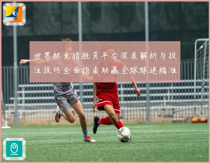 世界杯竞猜胜负平台深度解析与投注技巧全面指南助赢全球球迷精准预测赛事胜负