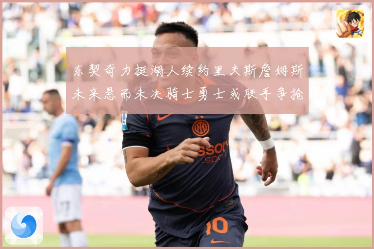 东契奇力挺湖人续约里夫斯詹姆斯未来悬而未决骑士勇士或联手争抢赛场复盘