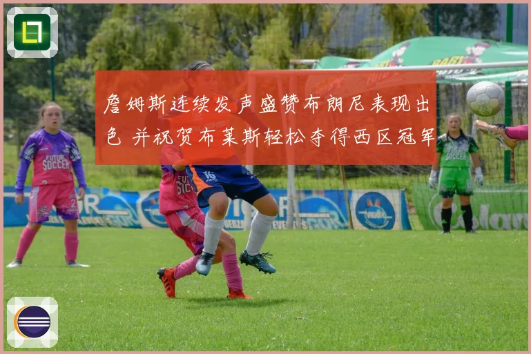 詹姆斯连续发声盛赞布朗尼表现出色 并祝贺布莱斯轻松夺得西区冠军