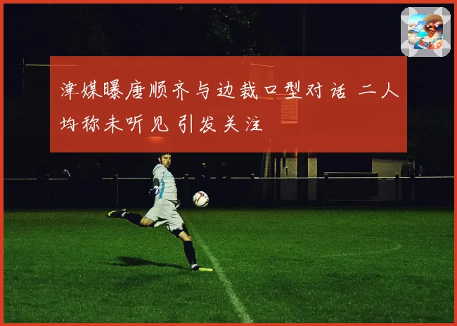津媒曝唐顺齐与边裁口型对话 二人均称未听见 引发关注