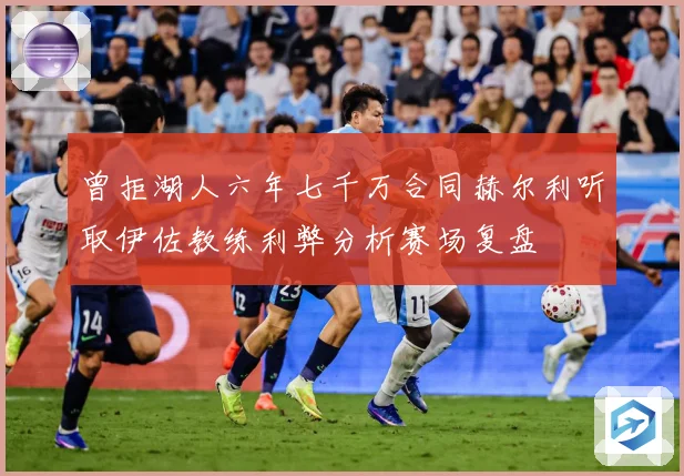 曾拒湖人六年七千万合同赫尔利听取伊佐教练利弊分析赛场复盘