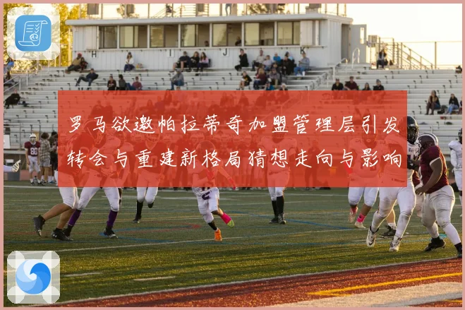 罗马欲邀帕拉蒂奇加盟管理层引发转会与重建新格局猜想走向与影响