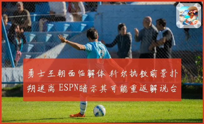 勇士王朝面临解体 科尔执教前景扑朔迷离 ESPN暗示其可能重返解说台