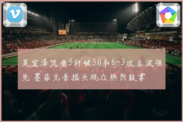 吴宜泽凭借5杆破50和6-3攻击波领先 墨菲无奈摇头观众热烈鼓掌