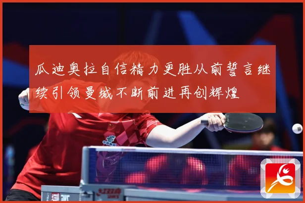 瓜迪奥拉自信精力更胜从前誓言继续引领曼城不断前进再创辉煌