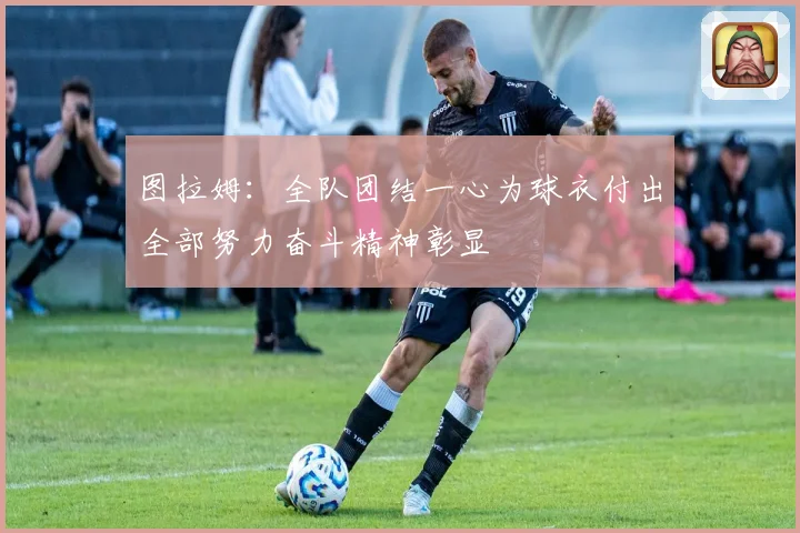 图拉姆：全队团结一心为球衣付出全部努力奋斗精神彰显