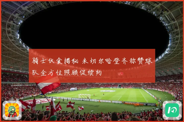 骑士伙食揭秘 米切尔哈登齐称赞球队全方位照顾促续约