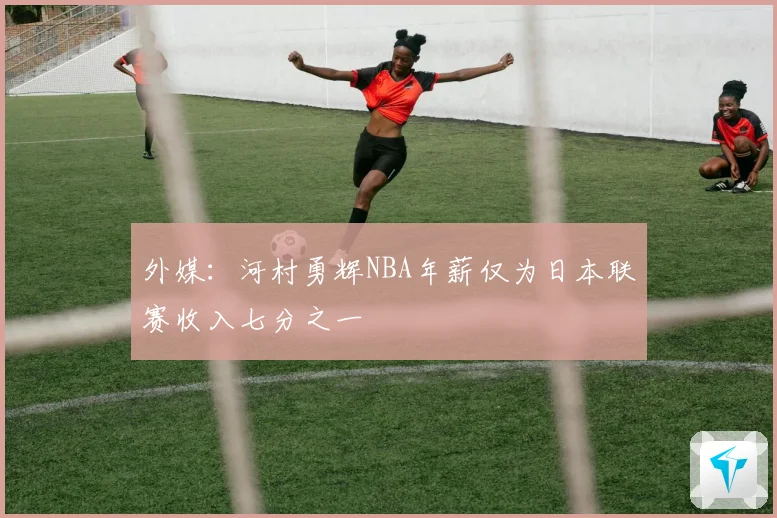 外媒：河村勇辉NBA年薪仅为日本联赛收入七分之一