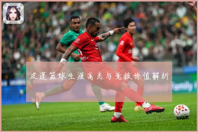 皮蓬篮球生涯高光与竞技价值解析
