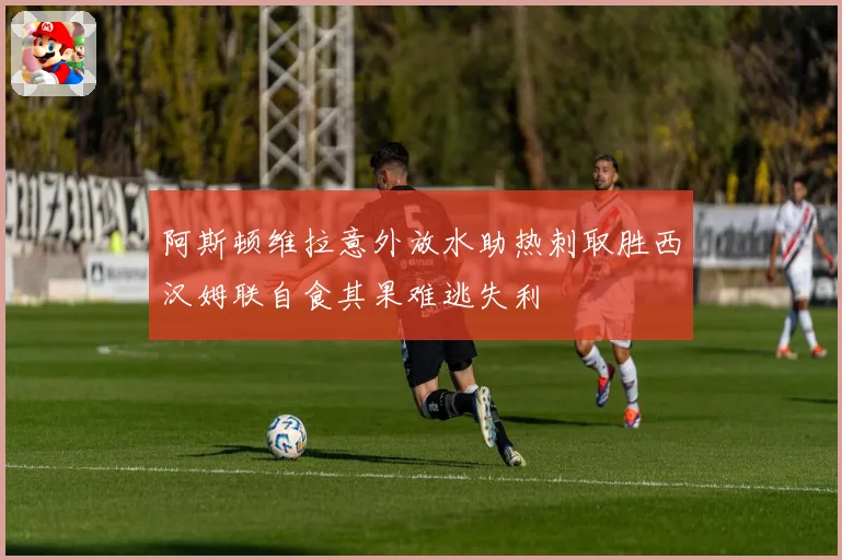 阿斯顿维拉意外放水助热刺取胜西汉姆联自食其果难逃失利