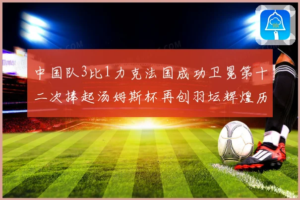 中国队3比1力克法国成功卫冕第十二次捧起汤姆斯杯再创羽坛辉煌历史新篇章