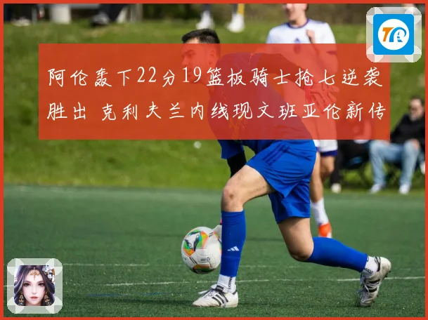 阿伦轰下22分19篮板骑士抢七逆袭胜出 克利夫兰内线现文班亚伦新传奇