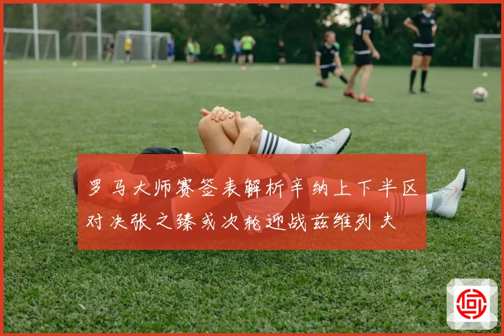 罗马大师赛签表解析辛纳上下半区对决张之臻或次轮迎战兹维列夫