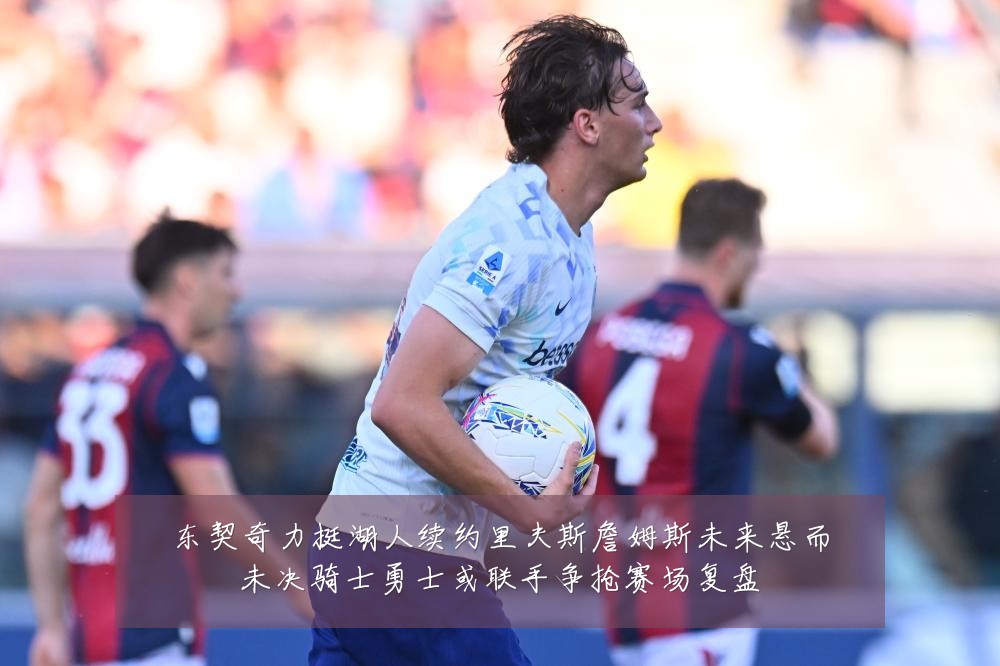 东契奇力挺湖人续约里夫斯詹姆斯未来悬而未决骑士勇士或联手争抢赛场复盘