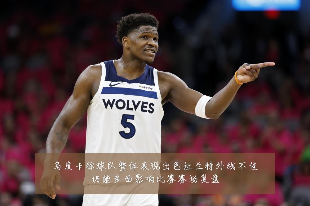 乌度卡称球队整体表现出色杜兰特外线不佳仍能多面影响比赛赛场复盘