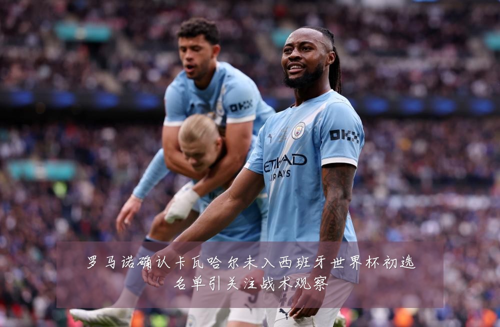 罗马诺确认卡瓦哈尔未入西班牙世界杯初选名单引关注战术观察